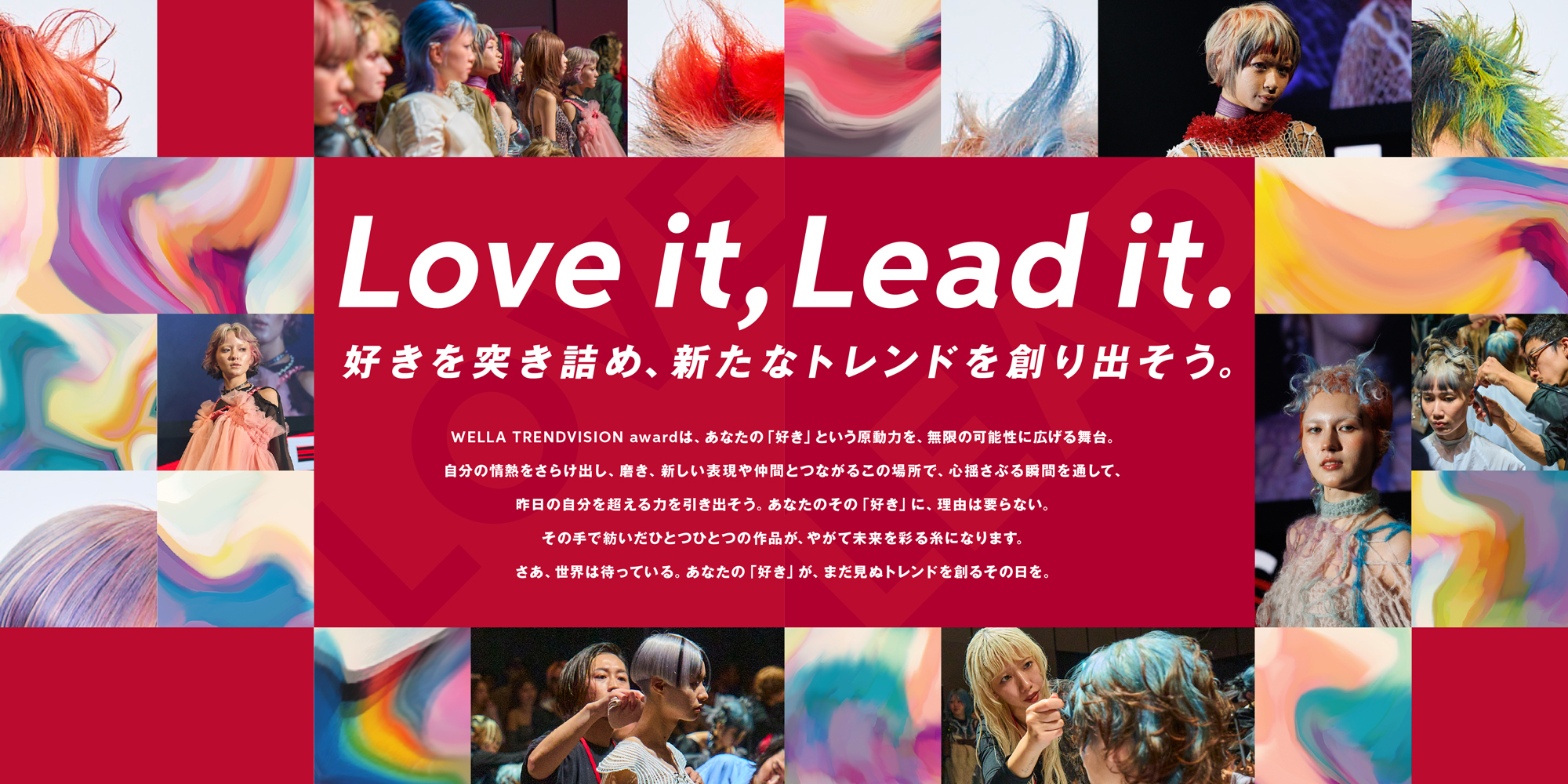 Love it, Lead it.好きを突き詰め、新たなトレンドを創り出そう。WELLA TRENDVISION awardは、あなたの「好き」という原動力を、無限の可能性に広げる舞台。自分の情熱をさらけ出し、磨き、新しい表現や仲間とつながるこの場所で、心揺さぶる&間を通して、昨日の自分を超える力を引き出そう。あなたのその「好き」に、理由は要らない。その手で紡いだひとつひとつの作品が、やがて未来を彩る糸になります。さあ、世界は待っている。あなたの「好き」が、まだ見ぬトレンドを創るその目を。